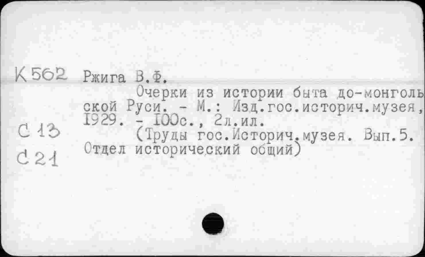 ﻿K 5Ô2.
С -id d 24
Ржига З.Ф.
Очерки из истории быта до-монголь ской Руси. - М.: Изд.гос.истории.музея, 1929. - 100с., 2л.ил.
(Труды гос.Истории.музея. Зып.5. Отдел исторический общий)